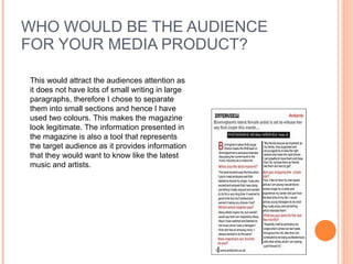 WHO WOULD BE THE AUDIENCE FOR YOUR MEDIA PRODUCT? This would attract the audiences attention as it does not have lots of small writing in large paragraphs, therefore I chose to separate them into small sections and hence I have used two colours. This makes the magazine look legitimate. The information presented in the magazine is also a tool that represents the target audience as it provides information that they would want to know like the latest music and artists. 