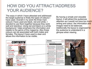 HOW DID YOU ATTRACT/ADDRESS YOUR AUDIENCE? The ways in which I have attracted and addressed the target audience is firstly the types of colours I have used. Overall in my work the three main colours I have used are black, red and white. I decided to use them together because they work well and standout. Using red and black on a white background  helps emphasis the information and relates to the genre of the magazine. Also these colours can be associated with both males and females. The layout I have used is clear and allows the information to be visible.  By having a simple and viewable layout, it will attract the audiences attention as it would not have too much writing and colour, the information and images need to be balanced. Additionally the layout is organized for the audience to understand in a glimpse when viewing.  