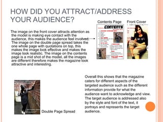 HOW DID YOU ATTRACT/ADDRESS YOUR AUDIENCE? The image on the front cover attracts attention as the model is making eye contact with the audience, this makes the audience feel involved. The image on the double page spread takes the one whole page with quotations on top, this makes the image look effective and makes the image look realistic. The image on the contents page is a mid shot of the model, all the images are different therefore makes the magazine look attractive and interesting.  Contents Page Front Cover Double Page Spread Overall this shows that the magazine caters for different aspects of the targeted audience such as the different information provide for what the audience want to acknowledge and view. The target audience is addressed also by the style and font of the text, it portrays and represents the target audience. 