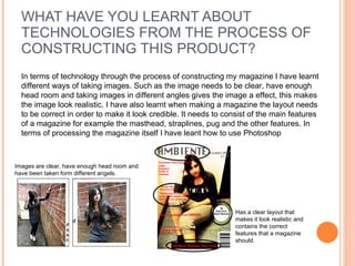WHAT HAVE YOU LEARNT ABOUT TECHNOLOGIES FROM THE PROCESS OF CONSTRUCTING THIS PRODUCT? In terms of technology through the process of constructing my magazine I have learnt different ways of taking images. Such as the image needs to be clear, have enough head room and taking images in different angles gives the image a effect, this makes the image look realistic. I have also learnt when making a magazine the layout needs to be correct in order to make it look credible. It needs to consist of the main features of a magazine for example the masthead, straplines, pug and the other features. In terms of processing the magazine itself I have leant how to use Photoshop Images are clear, have enough head room and have been taken form different angels.  Has a clear layout that makes it look realistic and contains the correct features that a magazine should.  