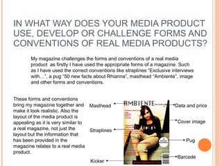 IN WHAT WAY DOES YOUR MEDIA PRODUCT USE, DEVELOP OR CHALLENGE FORMS AND CONVENTIONS OF REAL MEDIA PRODUCTS? My magazine challenges the forms and conventions of a real media product  as firstly I have used the appropriate forms of a magazine. Such as I have used the correct conventions like straplines “Exclusive interviews with…”, a pug “50 new facts about Rhianna”, masthead “Ambiente”, image and other forms and conventions.  Masthead   Data and price Straplines   Pug Barcode  Cover image Kicker These forms and conventions bring my magazine together and make it look realistic. Also the layout of the media product is appealing as it is very similar to a real magazine, not just the layout but the information that has been provided in the magazine relates to a real media product.  