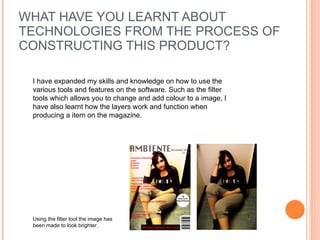 WHAT HAVE YOU LEARNT ABOUT TECHNOLOGIES FROM THE PROCESS OF CONSTRUCTING THIS PRODUCT? I have expanded my skills and knowledge on how to use the various tools and features on the software. Such as the filter tools which allows you to change and add colour to a image, I have also learnt how the layers work and function when producing a item on the magazine.  Using the filter tool the image has been made to look brighter.  