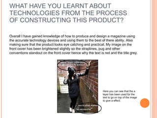 WHAT HAVE YOU LEARNT ABOUT TECHNOLOGIES FROM THE PROCESS OF CONSTRUCTING THIS PRODUCT? Overall I have gained knowledge of how to produce and design a magazine using the accurate technology devices and using them to the best of there ability. Also making sure that the product looks eye catching and practical. My image on the front cover has been brightened slightly so the straplines, pug and other conventions standout on the front cover hence why the text is red and the title grey. Here you can see that the a layer has been used for the text to go on top of the image to give a effect.  