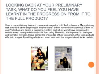 LOOKING BACK AT YOUR PRELIMINARY TASK, WHAT DO YOU FEEL YOU HAVE LEARNT IN THE PROGRESSION FROM IT TO THE FULL PRODUCT? Here is my preliminary task and coursework magazine both the front covers. My preliminary task was done at the beginning of the year were I did not have much experience of how to use Photoshop and design a magazine. Looking back at my work I have progressed in certain areas I have gained many skills from using Photoshop and improved on the layout and format of my work. I have gained the knowledge of how to use text, other tools and add effects to images. By adding effects and insert texts onto the image makes it looks realistic.  