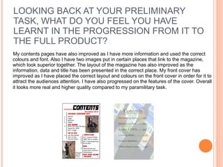 LOOKING BACK AT YOUR PRELIMINARY TASK, WHAT DO YOU FEEL YOU HAVE LEARNT IN THE PROGRESSION FROM IT TO THE FULL PRODUCT? My contents pages have also improved as I have more information and used the correct colours and font. Also I have two images put in certain places that link to the magazine, which look superior together. The layout of the magazine has also improved as the information, data and title has been presented in the correct place. My front cover has improved as I have placed the correct layout and colours on the front cover in order for it to attract the audiences attention. I have also progressed on the features of the cover. Overall it looks more real and higher quality compared to my paramilitary task.   
