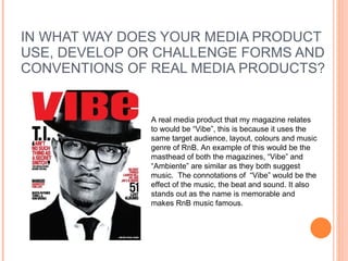 IN WHAT WAY DOES YOUR MEDIA PRODUCT USE, DEVELOP OR CHALLENGE FORMS AND CONVENTIONS OF REAL MEDIA PRODUCTS? A real media product that my magazine relates to would be “Vibe”, this is because it uses the same target audience, layout, colours and music genre of RnB. An example of this would be the masthead of both the magazines, “Vibe” and “Ambiente” are similar as they both suggest music.  The connotations of  “Vibe” would be the effect of the music, the beat and sound. It also stands out as the name is memorable and makes RnB music famous.  