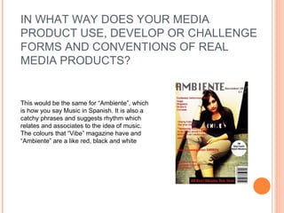 IN WHAT WAY DOES YOUR MEDIA  PRODUCT USE, DEVELOP OR CHALLENGE  FORMS AND CONVENTIONS OF REAL  MEDIA PRODUCTS? This would be the same for “Ambiente”, which is how you say Music in Spanish. It is also a catchy phrases and suggests rhythm which relates and associates to the idea of music. The colours that “Vibe” magazine have and “Ambiente” are a like red, black and white 