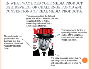 IN WHAT WAY DOES YOUR MEDIA PRODUCT USE, DEVELOP OR CHALLENGE FORMS AND CONVENTIONS OF REAL MEDIA PRODUCTS? The costume is very professional and business like, this shows the talent and respect that artists have.  The background lighting is quite bright which allows the outline of the straplines, masthead and the main image stand out.  The props used are the hat and glass this adds to the costume and suggests that he is hiding something and has different emotions and feelings.  The body language shows that he has a high status, is confident, and has a strong belief in what he does.  