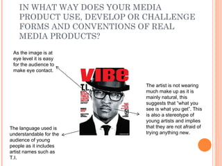 IN WHAT WAY DOES YOUR MEDIA PRODUCT USE, DEVELOP OR CHALLENGE FORMS AND CONVENTIONS OF REAL MEDIA PRODUCTS? The artist is not wearing much make up as it is mainly natural, this suggests that “what you see is what you get”. This is also a stereotype of young artists and implies that they are not afraid of trying anything new.  The language used is understandable for the audience of young people as it includes artist names such as T.I. As the image is at eye level it is easy for the audience to make eye contact.  