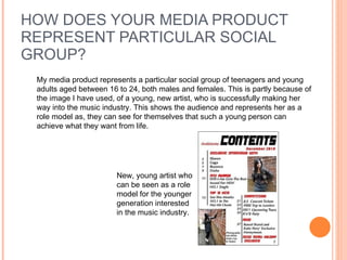 HOW DOES YOUR MEDIA PRODUCT REPRESENT PARTICULAR SOCIAL GROUP?  My media product represents a particular social group of teenagers and young adults aged between 16 to 24, both males and females. This is partly because of the image I have used, of a young, new artist, who is successfully making her way into the music industry. This shows the audience and represents her as a role model as, they can see for themselves that such a young person can achieve what they want from life.  New, young artist who can be seen as a role model for the younger generation interested in the music industry.  