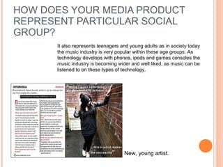 HOW DOES YOUR MEDIA PRODUCT REPRESENT PARTICULAR SOCIAL GROUP? It also represents teenagers and young adults as in society today the music industry is very popular within these age groups. As technology develops with phones, ipods and games consoles the music industry is becoming wider and well liked, as music can be listened to on these types of technology.  New, young artist.  