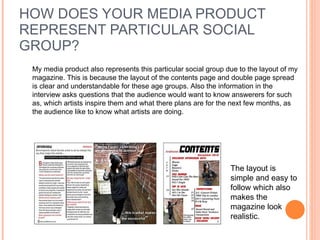 HOW DOES YOUR MEDIA PRODUCT REPRESENT PARTICULAR SOCIAL GROUP?  My media product also represents this particular social group due to the layout of my magazine. This is because the layout of the contents page and double page spread is clear and understandable for these age groups. Also the information in the interview asks questions that the audience would want to know answerers for such as, which artists inspire them and what there plans are for the next few months, as the audience like to know what artists are doing.  The layout is simple and easy to follow which also makes the magazine look realistic.  