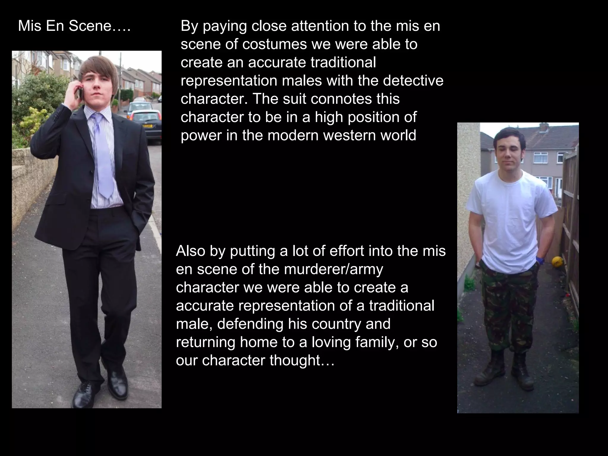 By paying close attention to the mis en scene of costumes we were able to create an accurate traditional representation males with the detective character. The suit connotes this character to be in a high position of power in the modern western world Also by putting a lot of effort into the mis en scene of the murderer/army character we were able to create a accurate representation of a traditional male, defending his country and returning home to a loving family, or so our character thought… Mis En Scene…. 