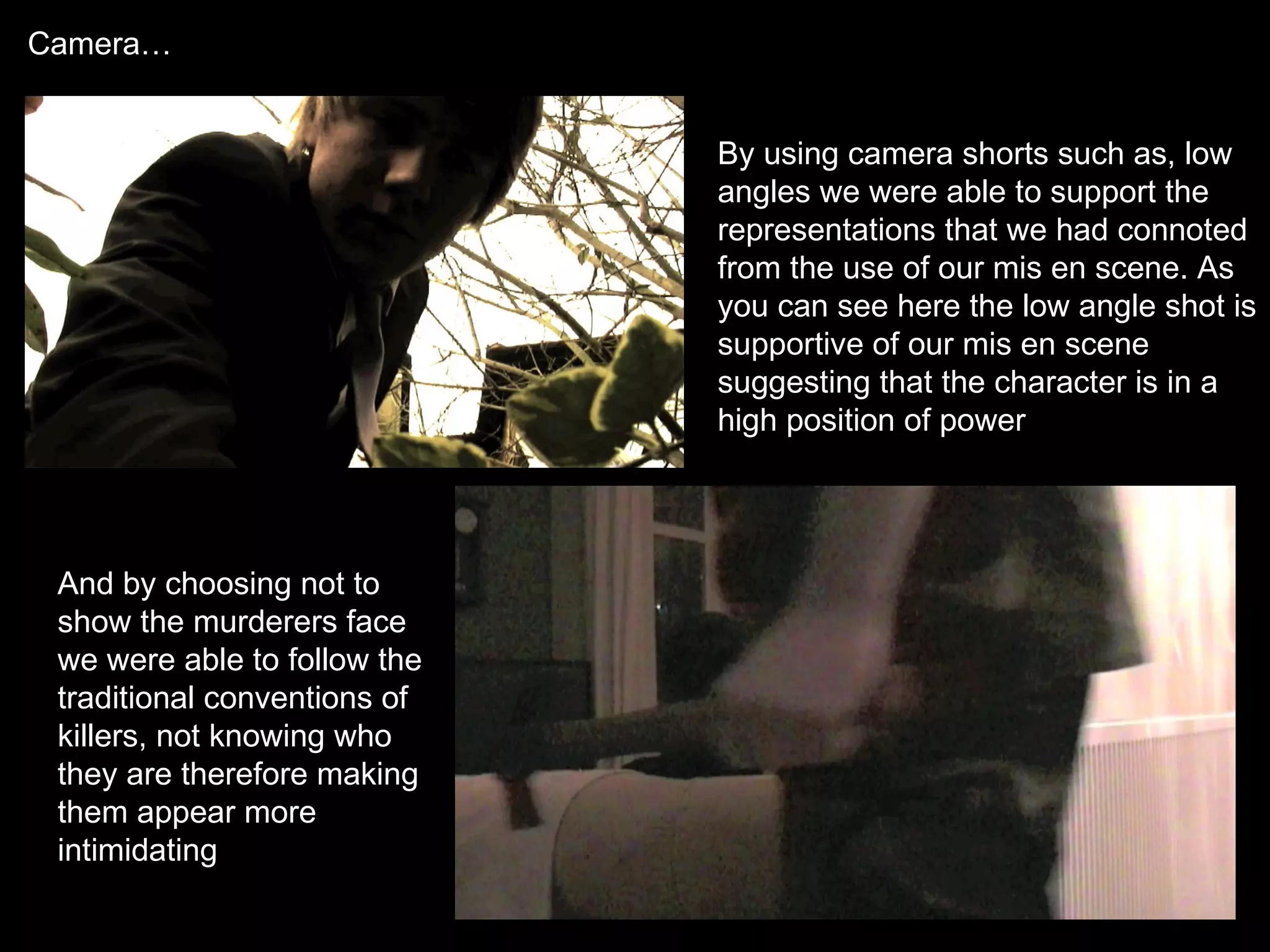 Camera… By using camera shorts such as, low angles we were able to support the representations that we had connoted from the use of our mis en scene. As you can see here the low angle shot is supportive of our mis en scene suggesting that the character is in a high position of power And by choosing not to show the murderers face we were able to follow the traditional conventions of killers, not knowing who they are therefore making them appear more intimidating 