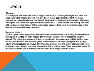 LAYOUT
Digipak –
In our digipak, we found the typical digipak template off of Google Images and used it to
base our edited images on. This was good as it was a good guideline for how many
pictures we needed and made our digipak look more professional and realistic, this meant
having the five chosen images imported around the C.D. disk holder. The writing has been
laid out towards the bottom of the two images because they were the main images of the
digipak and would be seen the most.
Magazine cover –
For the layout of our magazine cover we chose the photo from our filming, whilst we were
filming for the video we took images of which we could use in our magazine cover or
digipak, We chose the picture of Kieran pretending to take drugs with a bright effect over
the top, this fitted in well with the genre of house music because teenagers and young
adults are stereotyped as always partying, doing drugs, wearing bright colours and being
drop outs, even though our story shows that this is not the case. The transparent Image of
the world over the top of Kieran promotes the artists song ‘save the world’.

 