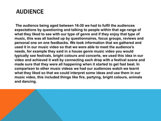 AUDIENCE
The audience being aged between 16-30 we had to fulfil the audiences
expectations by questioning and talking to people within that age range of
what they liked to see with our type of genre and if they enjoy that type of
music, this was all backed up by questionnaires, focus groups, reviews and
personal one on one feedbacks. We took information that we gathered and
used it in our music video so that we were able to meet the audience’s
needs, for example they said in a house genre music video you would
typically see festivals, bright colours and concerts, we used this idea in our
video and achieved it well by connecting each drop with a festival scene and
made sure that they were all happening when it started to get fast beat. In
comparison to other music videos we had our audiences watch we learnt
what they liked so that we could interpret some ideas and use them in our
music video, this included things like fire, partying, bright colours, animals
and dancing.

 