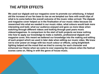 THE AFTER EFFECTS
We used our digipak and our magazine cover to promote our artist/song, it helped
aid the increase of our fan base to rise as we tempted our fans with small clips of
what is to come before the overall outcome of the music video arrived. The digipak
and magazine cover helped us in the finalisation of our music video because we
researched into what we needed in our music video, what colours would look more
interesting and bold, what our audience enjoyed and gave us more ideas when
watching through different videos and looking through past years music
videos/magazines. In comparison to the start of both projects we knew nothing
into how to apply our knowledge to make a realistic, professional digipak and
magazine cover, this meant we bettered our knowledge into the making and editing
of each project which we used in later date when editing our music video. We knew
not to over power an image with too much colour or effects, using bright/dark
lighting helped set the mood that we tried to convey for each character and
enhanced our theme when we came to over exposing the colours when the festival
scenes came on, fitting in with the genre of house music.

 