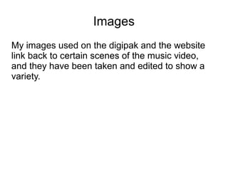 Images
My images used on the digipak and the website
link back to certain scenes of the music video,
and they have been taken and edited to show a
variety.
 