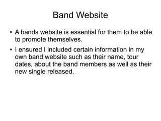 Band Website
●   A bands website is essential for them to be able
    to promote themselves.
●   I ensured I included certain information in my
    own band website such as their name, tour
    dates, about the band members as well as their
    new single released.
 