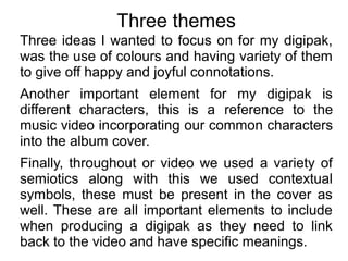 Three themes
Three ideas I wanted to focus on for my digipak,
was the use of colours and having variety of them
to give off happy and joyful connotations.
Another important element for my digipak is
different characters, this is a reference to the
music video incorporating our common characters
into the album cover.
Finally, throughout or video we used a variety of
semiotics along with this we used contextual
symbols, these must be present in the cover as
well. These are all important elements to include
when producing a digipak as they need to link
back to the video and have specific meanings.
 
