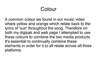 Colour
A common colour we found in our music video
where yellow and orange which relate back to the
lyrics of 'sun' throughout the song. Therefore on
both my digipak and web page I attempted to use
these colours to combine the two media products.
It's essential to continually combine these
elements in order for it to all relate across all three
platforms.
 