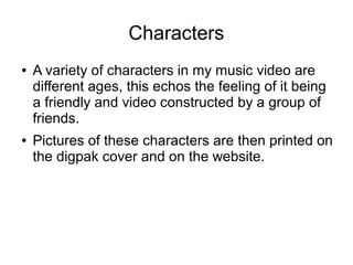 Characters
●   A variety of characters in my music video are
    different ages, this echos the feeling of it being
    a friendly and video constructed by a group of
    friends.
●   Pictures of these characters are then printed on
    the digpak cover and on the website.
 