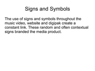 Signs and Symbols
The use of signs and symbols throughout the
music video, website and digipak create a
constant link. These random and often contextual
signs branded the media product.
 