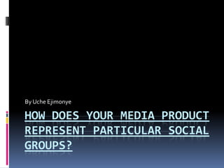 HOW DOES YOUR MEDIA PRODUCT
REPRESENT PARTICULAR SOCIAL
GROUPS?
By Uche Ejimonye
 