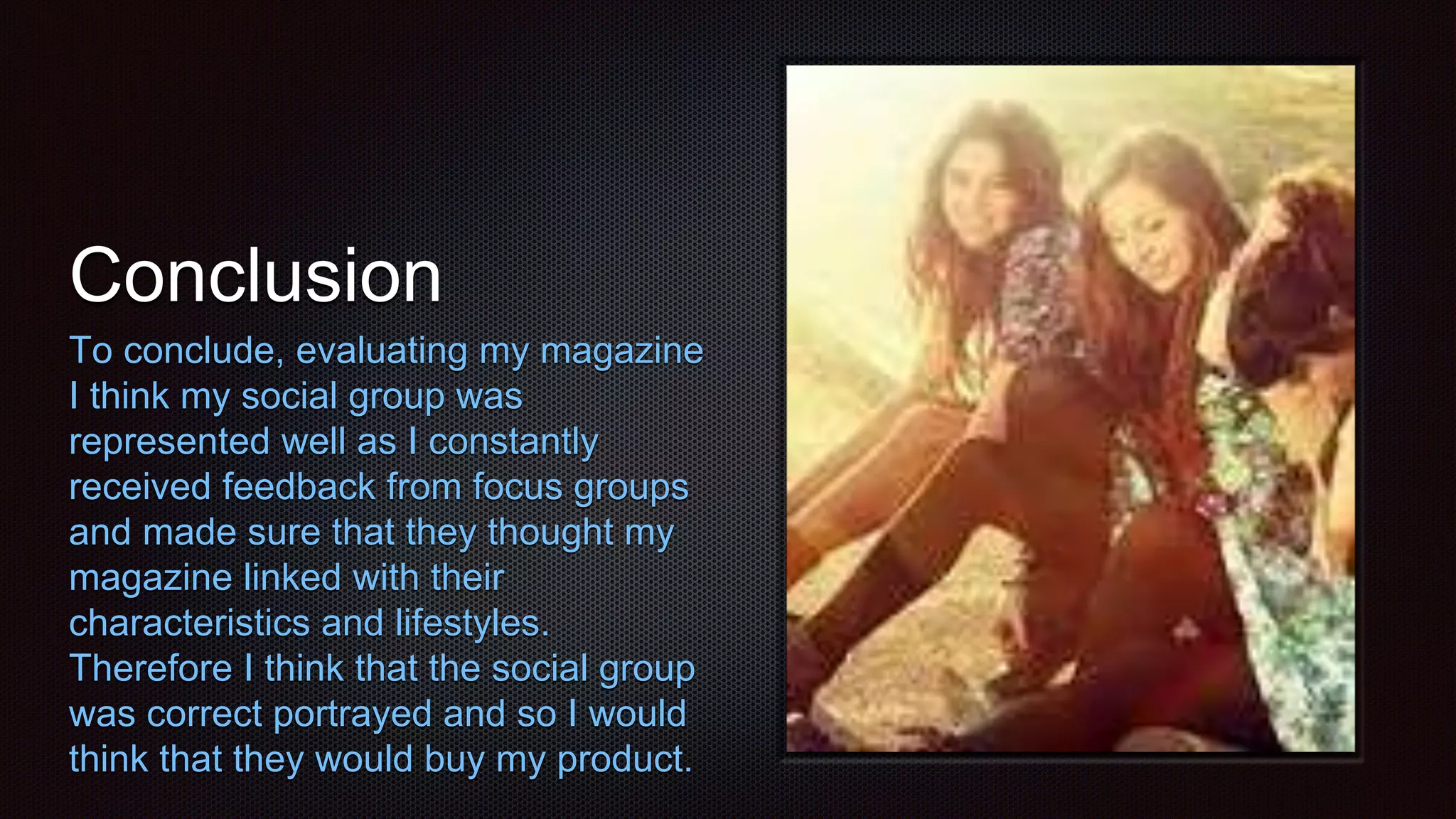 Conclusion
To conclude, evaluating my magazine
I think my social group was
represented well as I constantly
received feedback from focus groups
and made sure that they thought my
magazine linked with their
characteristics and lifestyles.
Therefore I think that the social group
was correct portrayed and so I would
think that they would buy my product.
 