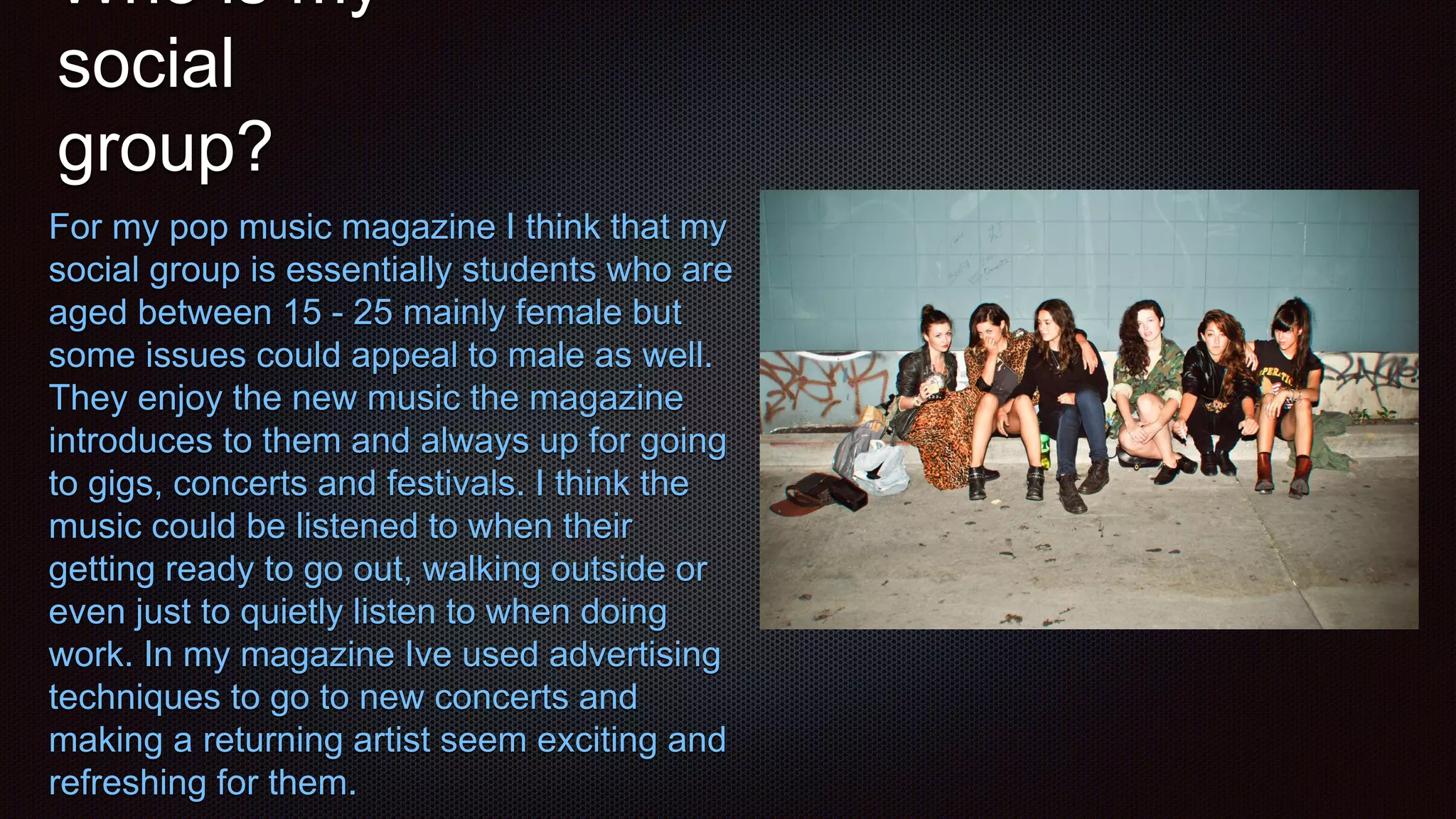 Who is my
social
group?
For my pop music magazine I think that my
social group is essentially students who are
aged between 15 - 25 mainly female but
some issues could appeal to male as well.
They enjoy the new music the magazine
introduces to them and always up for going
to gigs, concerts and festivals. I think the
music could be listened to when their
getting ready to go out, walking outside or
even just to quietly listen to when doing
work. In my magazine Ive used advertising
techniques to go to new concerts and
making a returning artist seem exciting and
refreshing for them.
 