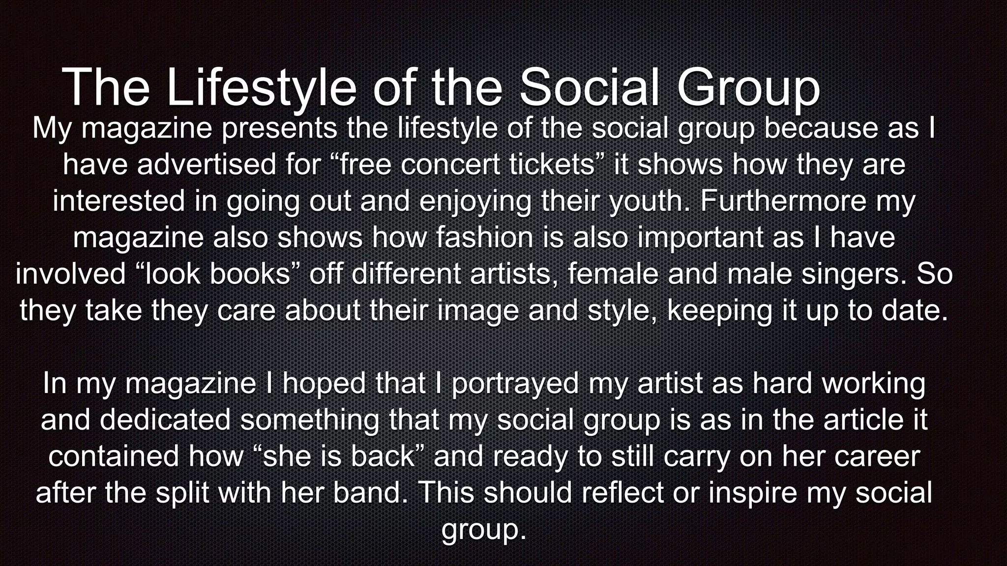 The Lifestyle of the Social Group
My magazine presents the lifestyle of the social group because as I
have advertised for “free concert tickets” it shows how they are
interested in going out and enjoying their youth. Furthermore my
magazine also shows how fashion is also important as I have
involved “look books” off different artists, female and male singers. So
they take they care about their image and style, keeping it up to date.
In my magazine I hoped that I portrayed my artist as hard working
and dedicated something that my social group is as in the article it
contained how “she is back” and ready to still carry on her career
after the split with her band. This should reflect or inspire my social
group.
 