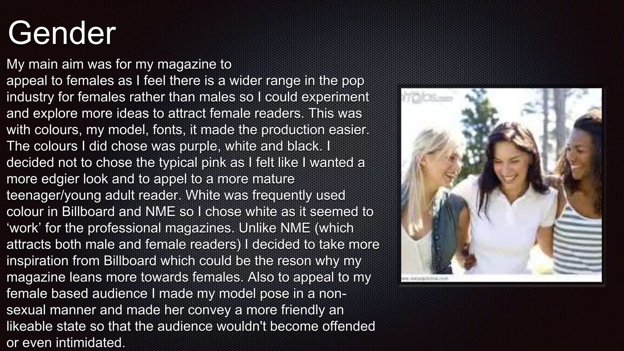 Gender
My main aim was for my magazine to
appeal to females as I feel there is a wider range in the pop
industry for females rather than males so I could experiment
and explore more ideas to attract female readers. This was
with colours, my model, fonts, it made the production easier.
The colours I did chose was purple, white and black. I
decided not to chose the typical pink as I felt like I wanted a
more edgier look and to appel to a more mature
teenager/young adult reader. White was frequently used
colour in Billboard and NME so I chose white as it seemed to
‘work’ for the professional magazines. Unlike NME (which
attracts both male and female readers) I decided to take more
inspiration from Billboard which could be the reson why my
magazine leans more towards females. Also to appeal to my
female based audience I made my model pose in a non-
sexual manner and made her convey a more friendly an
likeable state so that the audience wouldn't become offended
or even intimidated.
 
