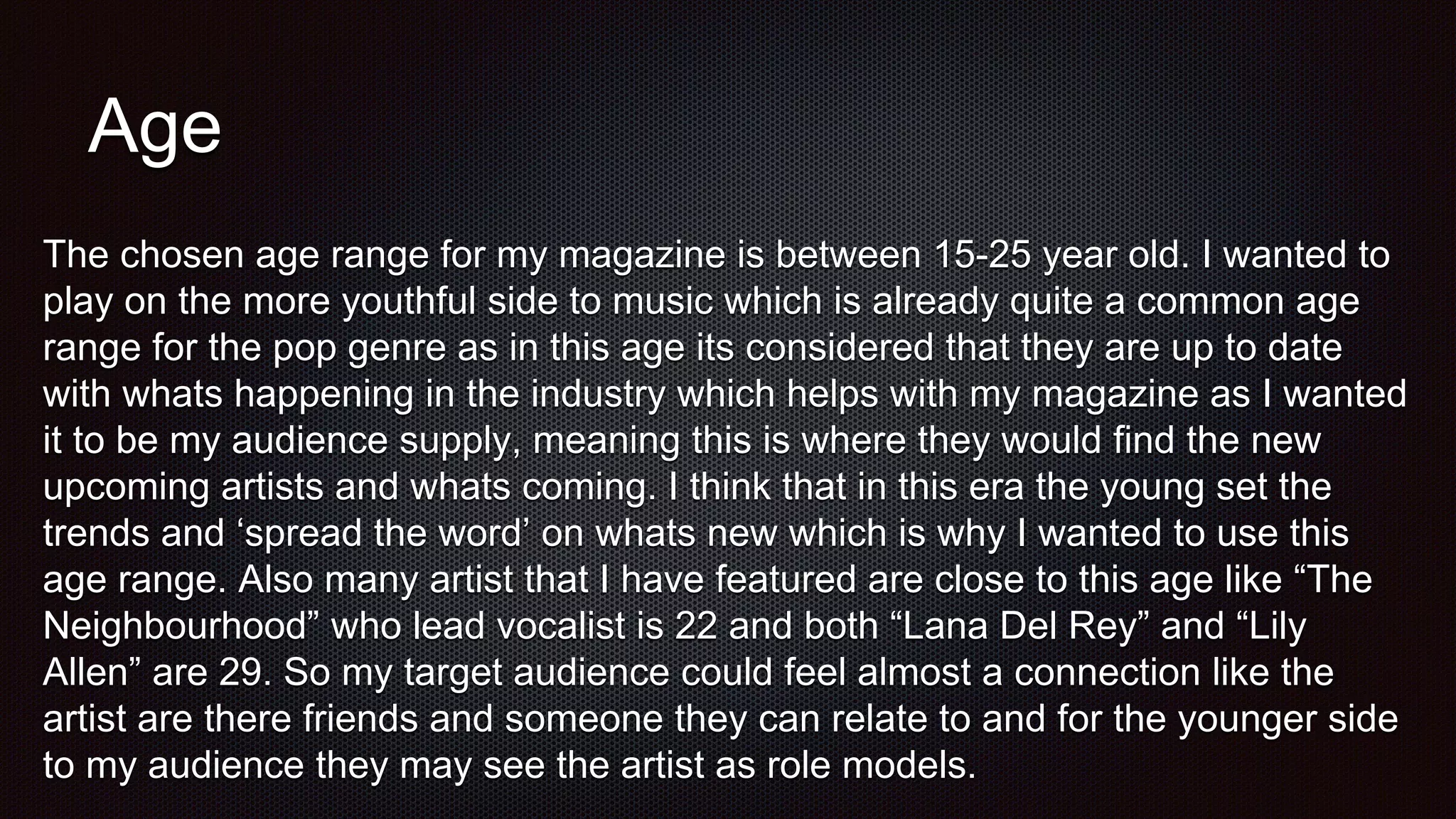 Age
The chosen age range for my magazine is between 15-25 year old. I wanted to
play on the more youthful side to music which is already quite a common age
range for the pop genre as in this age its considered that they are up to date
with whats happening in the industry which helps with my magazine as I wanted
it to be my audience supply, meaning this is where they would find the new
upcoming artists and whats coming. I think that in this era the young set the
trends and ‘spread the word’ on whats new which is why I wanted to use this
age range. Also many artist that I have featured are close to this age like “The
Neighbourhood” who lead vocalist is 22 and both “Lana Del Rey” and “Lily
Allen” are 29. So my target audience could feel almost a connection like the
artist are there friends and someone they can relate to and for the younger side
to my audience they may see the artist as role models.
 