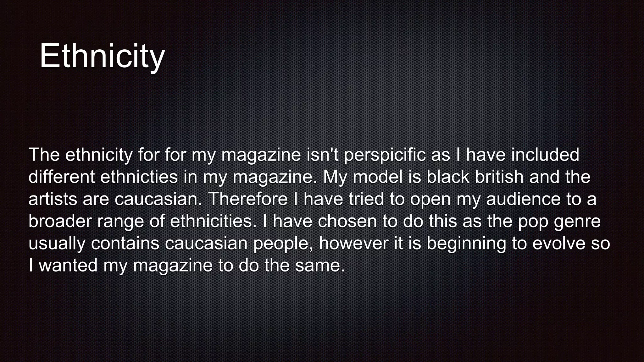 Ethnicity
The ethnicity for for my magazine isn't perspicific as I have included
different ethnicties in my magazine. My model is black british and the
artists are caucasian. Therefore I have tried to open my audience to a
broader range of ethnicities. I have chosen to do this as the pop genre
usually contains caucasian people, however it is beginning to evolve so
I wanted my magazine to do the same.
 