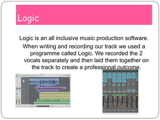 LogicLogic is an all inclusive music production software.When writing and recording our track we used a programme called Logic. We recorded the 2 vocals separately and then laid them together on the track to create a professional outcome.
