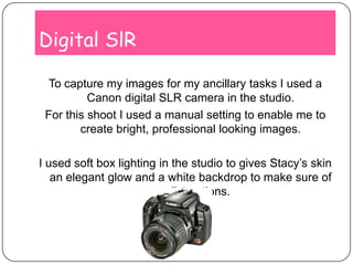 Digital SlRTo capture my images for my ancillary tasks I used a Canon digital SLR camera in the studio.For this shoot I used a manual setting to enable me to create bright, professional looking images.I used soft box lighting in the studio to gives Stacy’s skin an elegant glow and a white backdrop to make sure of no distractions.