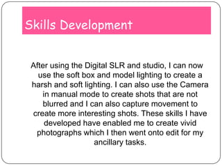 Skills DevelopmentAfter using the Digital SLR and studio, I can now use the soft box and model lighting to create a harsh and soft lighting. I can also use the Camera in manual mode to create shots that are not blurred and I can also capture movement to create more interesting shots. These skills I have developed have enabled me to create vivid photographs which I then went onto edit for my ancillary tasks.
