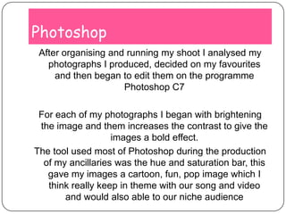 PhotoshopAfter organising and running my shoot I analysed my photographs I produced, decided on my favourites and then began to edit them on the programme Photoshop C7For each of my photographs I began with brightening the image and them increases the contrast to give the images a bold effect. The tool used most of Photoshop during the production of my ancillaries was the hue and saturation bar, this gave my images a cartoon, fun, pop image which I think really keep in theme with our song and video and would also able to our niche audience