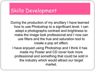 Skills DevelopmentDuring the production of my ancillary I have learned how to use Photoshop to a significant level. I can adapt a photographs contrast and brightness to make the image look professional and I now can use filters and the hue and saturation tool to create a pop art effect.I have enjoyed using Photoshop and I think it has made my Poster and CD cover look more professional and something that could be sold in the industry which would attract our target market.
