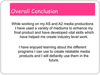 Overall ConclusionWhile working on my AS and A2 media productions I have used a variety of mediums to enhance my final product and have developed vital skills which have helped me create industry level work.I have enjoyed learning about the different programs I can use to create relatable media products and I will defiantly use them in the future.