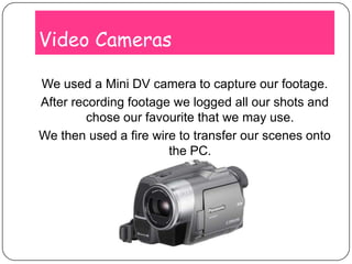 Video CamerasWe used a Mini DV camera to capture our footage. After recording footage we logged all our shots and chose our favourite that we may use.We then used a fire wire to transfer our scenes onto the PC.