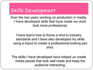 Skills DevelopmentOver the two years working on production in media, I have developed skills that have made our work look more professional. I have learnt how to frame a shot to industry standards and I have also developed my skills using a tripod to create a professional looking pan shot.The skills I have developed have helped us create media pieces that look well made and keep the audience interacting. 
