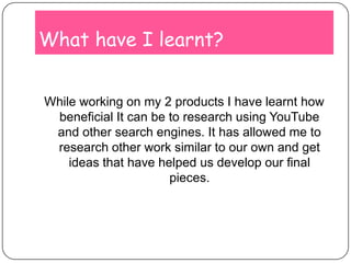 What have I learnt?While working on my 2 products I have learnt how beneficial It can be to research using YouTube and other search engines. It has allowed me to research other work similar to our own and get ideas that have helped us develop our final pieces.