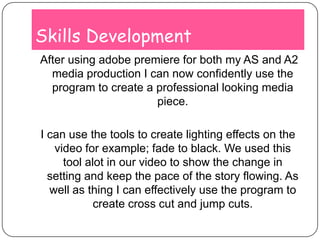 Skills Development After using adobe premiere for both my AS and A2 media production I can now confidently use the program to create a professional looking media piece.I can use the tools to create lighting effects on the video for example; fade to black. We used this tool alot in our video to show the change in setting and keep the pace of the story flowing. As well as thing I can effectively use the program to create cross cut and jump cuts.