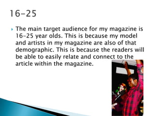  The main target audience for my magazine is
16-25 year olds. This is because my model
and artists in my magazine are also of that
demographic. This is because the readers will
be able to easily relate and connect to the
article within the magazine.
 