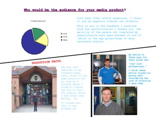 Who would be the audience for your media productWho would be the audience for your media product??
Like many other school magazines, I chose
to aim my magazine towards the students.
This is due to the feedback I received
from the questionnaires I handed out, the
majority of the people who completed my
questionnaire were aged between 11 and 16
–which is the age group/range of many
secondary schools
PRODUCTION FACTS…
The boy that
features on my
contents page,
left, stood in the
same position for
as long as 5
minutes while I
tried to figure
out how to turn
the camera, which
I had never used
before, on.
It turned out,
that it was
already on…
My advice to
these guys for
their poses was:
“just look
professional…”
I think these
photos turned out
pretty well
considering the
lack of direction
I gave them…
 