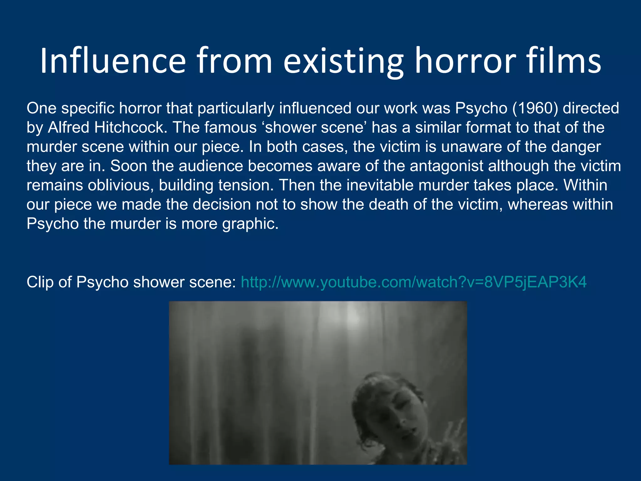 Influence from existing horror films One specific horror that particularly influenced our work was Psycho (1960) directed by Alfred Hitchcock. The famous ‘shower scene’ has a similar format to that of the murder scene within our piece. In both cases, the victim is unaware of the danger they are in. Soon the audience becomes aware of the antagonist although the victim remains oblivious, building tension. Then the inevitable murder takes place. Within our piece we made the decision not to show the death of the victim, whereas within Psycho the murder is more graphic.  Clip of Psycho shower scene:  http://www.youtube.com/watch?v=8VP5jEAP3K4 