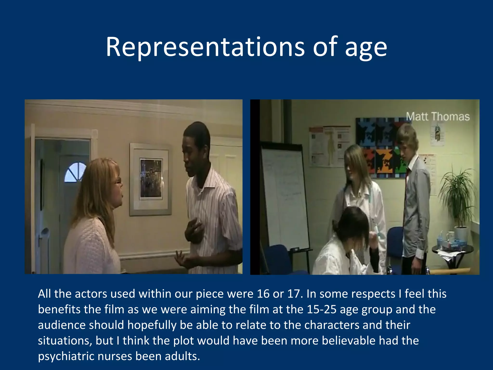 Representations of age All the actors used within our piece were 16 or 17. In some respects I feel this benefits the film as we were aiming the film at the 15-25 age group and the audience should hopefully be able to relate to the characters and their situations, but I think the plot would have been more believable had the psychiatric nurses been adults.  