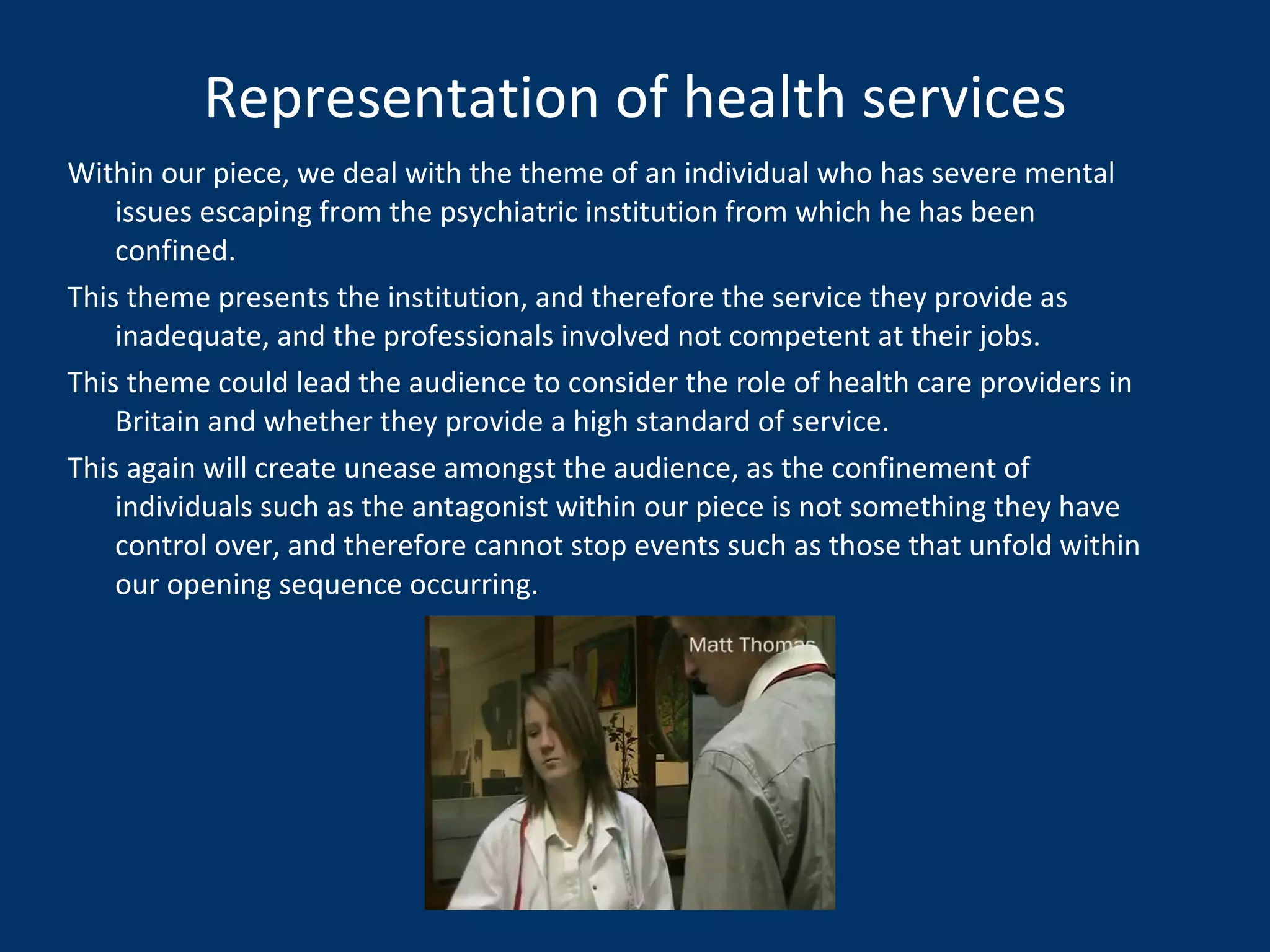 Representation of health services Within our piece, we deal with the theme of an individual who has severe mental issues escaping from the psychiatric institution from which he has been confined.  This theme presents the institution, and therefore the service they provide as inadequate, and the professionals involved not competent at their jobs. This theme could lead the audience to consider the role of health care providers in Britain and whether they provide a high standard of service. This again will create unease amongst the audience, as the confinement of individuals such as the antagonist within our piece is not something they have control over, and therefore cannot stop events such as those that unfold within our opening sequence occurring. 