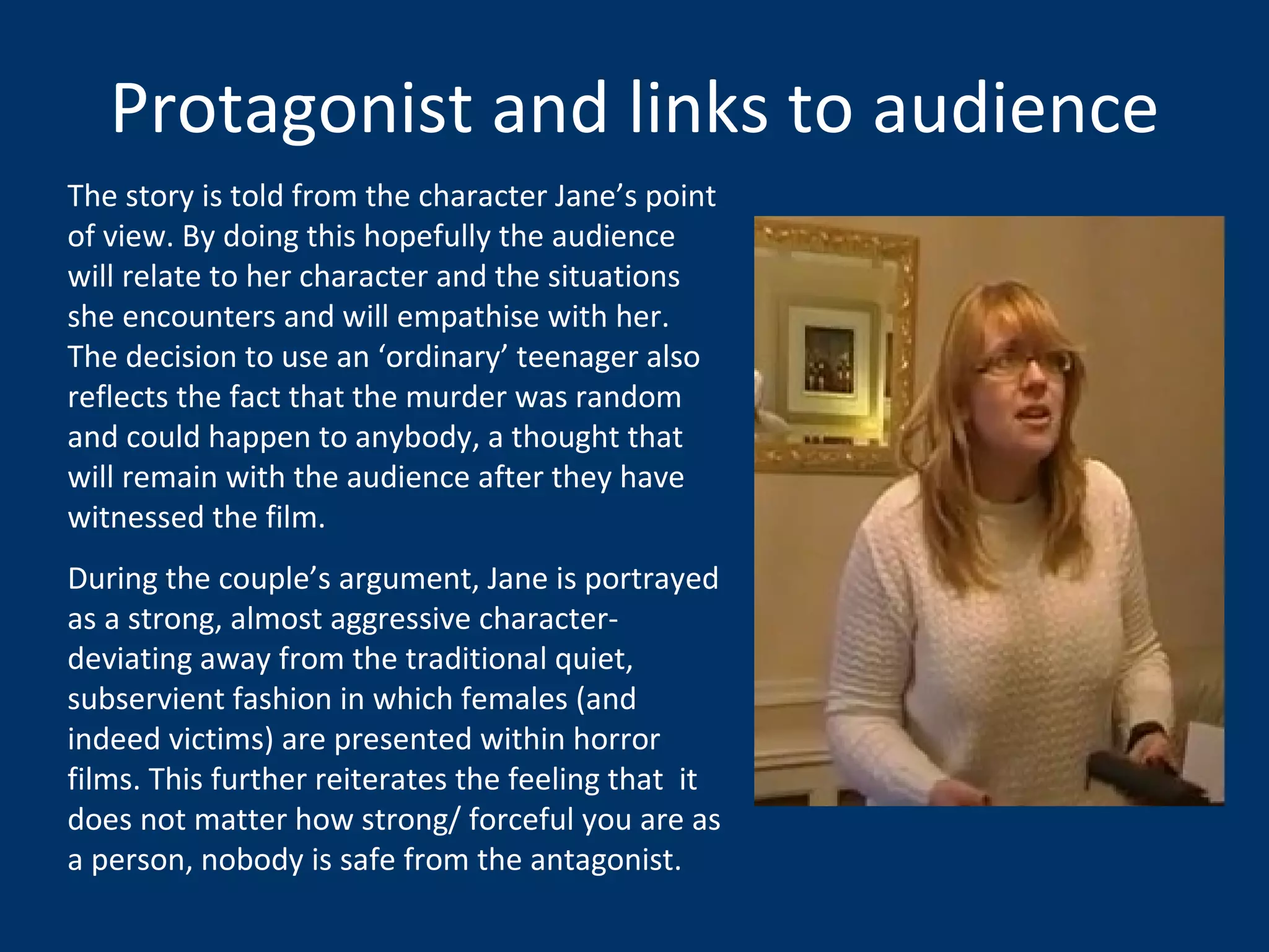 Protagonist and links to audience The story is told from the character Jane’s point of view. By doing this hopefully the audience will relate to her character and the situations she encounters and will empathise with her. The decision to use an ‘ordinary’ teenager also reflects the fact that the murder was random and could happen to anybody, a thought that will remain with the audience after they have witnessed the film.  During the couple’s argument, Jane is portrayed as a strong, almost aggressive character- deviating away from the traditional quiet, subservient fashion in which females (and indeed victims) are presented within horror films. This further reiterates the feeling that  it does not matter how strong/ forceful you are as a person, nobody is safe from the antagonist.  